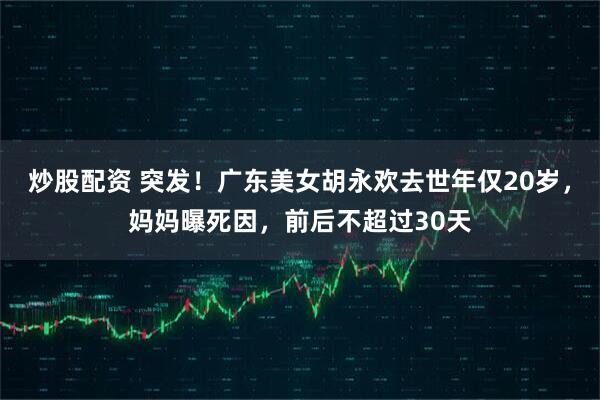 炒股配资 突发！广东美女胡永欢去世年仅20岁，妈妈曝死因，前后不超过30天
