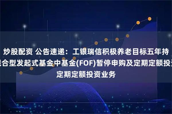 炒股配资 公告速递：工银瑞信积极养老目标五年持有期混合型发起式基金中基金(FOF)暂停申购及定期定额投资业务