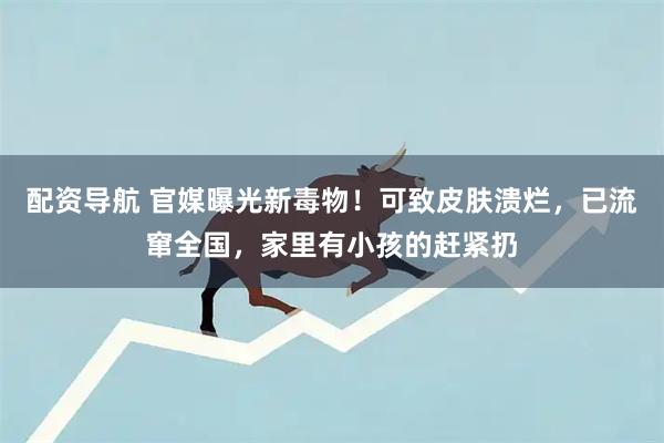 配资导航 官媒曝光新毒物！可致皮肤溃烂，已流窜全国，家里有小孩的赶紧扔