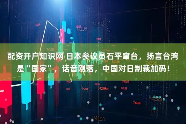 配资开户知识网 日本参议员石平窜台，扬言台湾是“国家”，话音刚落，中国对日制裁加码！
