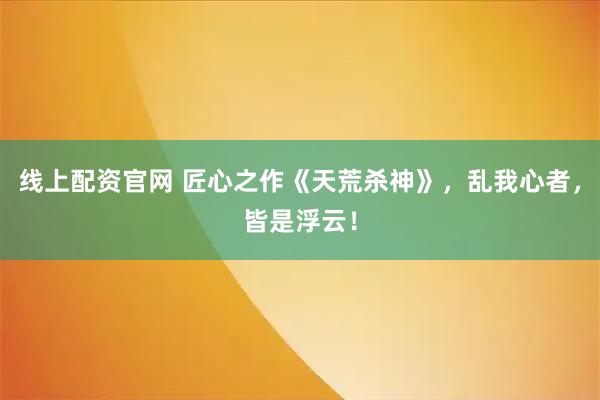 线上配资官网 匠心之作《天荒杀神》，乱我心者，皆是浮云！