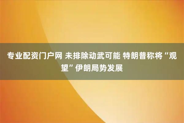 专业配资门户网 未排除动武可能 特朗普称将“观望”伊朗局势发展