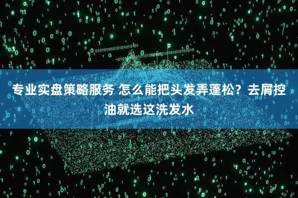 专业实盘策略服务 怎么能把头发弄蓬松？去屑控油就选这洗发水