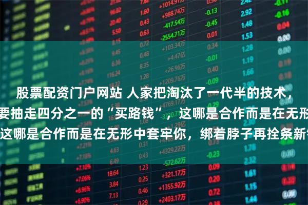 股票配资门户网站 人家把淘汰了一代半的技术，当成宝贝恩赐给你，还要抽走四分之一的“买路钱”，这哪是合作而是在无形中套牢你，绑着脖子再拴条新链子