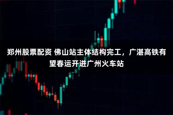 郑州股票配资 佛山站主体结构完工，广湛高铁有望春运开进广州火车站