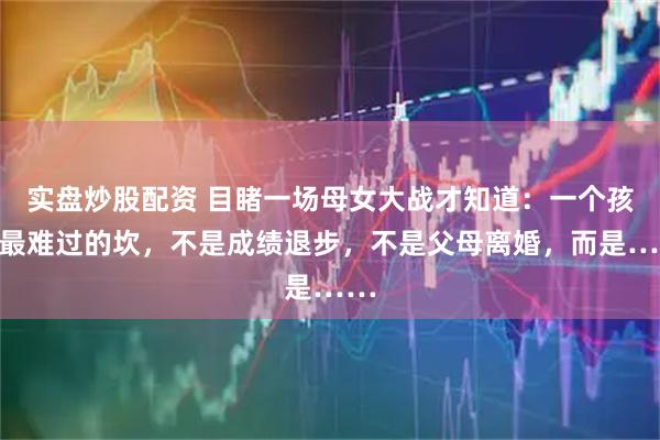 实盘炒股配资 目睹一场母女大战才知道：一个孩子最难过的坎，不是成绩退步，不是父母离婚，而是……