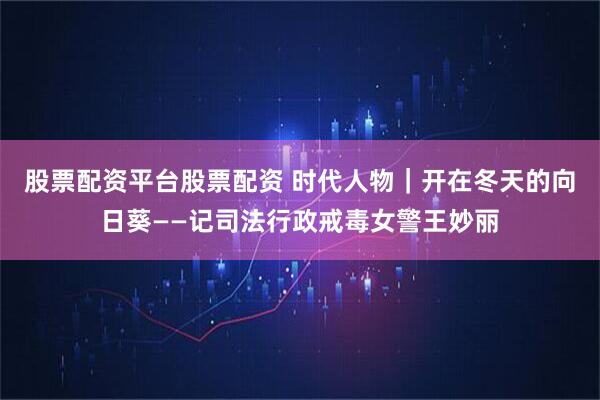 股票配资平台股票配资 时代人物｜开在冬天的向日葵——记司法行政戒毒女警王妙丽