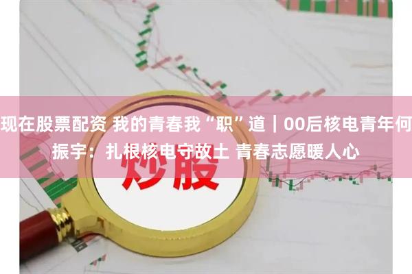 现在股票配资 我的青春我“职”道｜00后核电青年何振宇：扎根核电守故土 青春志愿暖人心