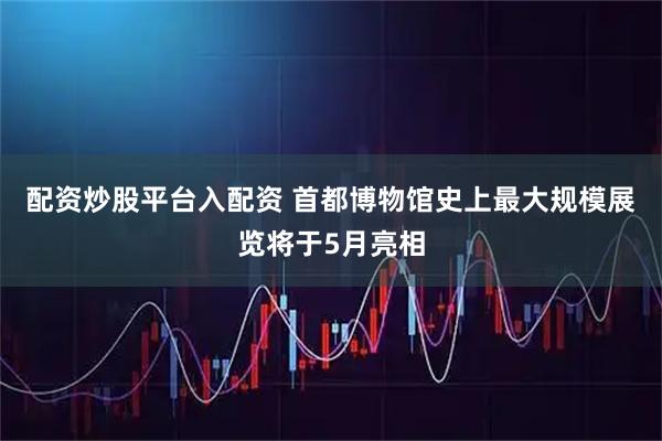 配资炒股平台入配资 首都博物馆史上最大规模展览将于5月亮相