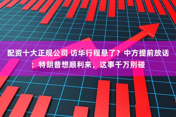 配资十大正规公司 访华行程悬了？中方提前放话：特朗普想顺利来，这事千万别碰