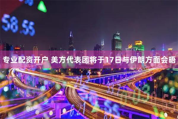 专业配资开户 美方代表团将于17日与伊朗方面会晤
