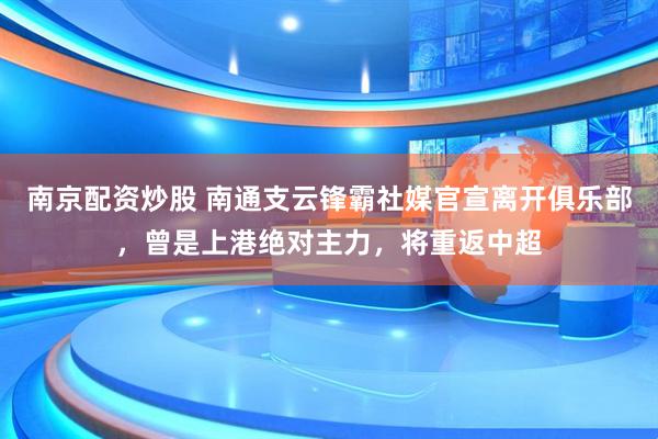 南京配资炒股 南通支云锋霸社媒官宣离开俱乐部，曾是上港绝对主力，将重返中超
