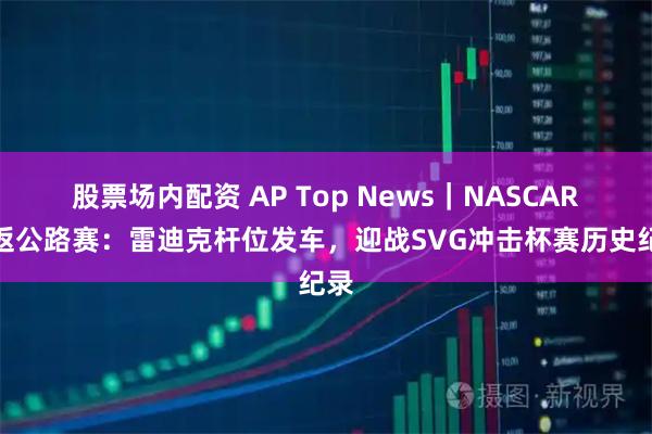 股票场内配资 AP Top News|NASCAR重返公路赛:雷迪克杆位发车,迎战SVG冲击杯赛历史纪录