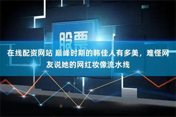 在线配资网站 巅峰时期的韩佳人有多美,难怪网友说她的网红妆像流水线