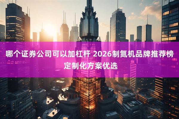哪个证券公司可以加杠杆 2026制氮机品牌推荐榜 定制化方案优选