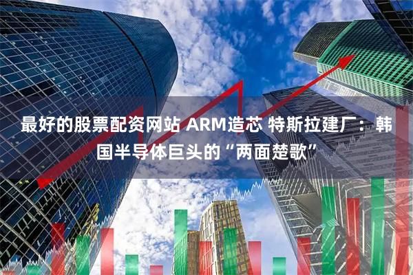 最好的股票配资网站 ARM造芯 特斯拉建厂：韩国半导体巨头的“两面楚歌”