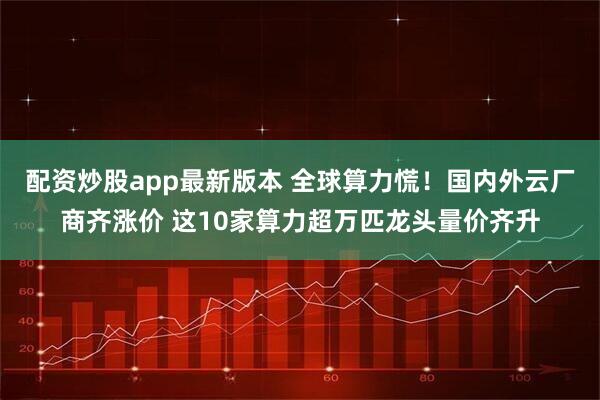 配资炒股app最新版本 全球算力慌！国内外云厂商齐涨价 这10家算力超万匹龙头量价齐升