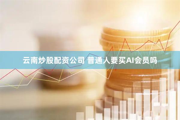 云南炒股配资公司 普通人要买AI会员吗