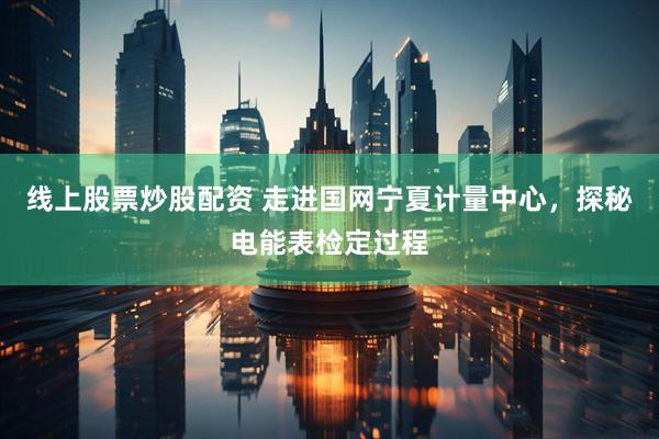 线上股票炒股配资 走进国网宁夏计量中心，探秘电能表检定过程