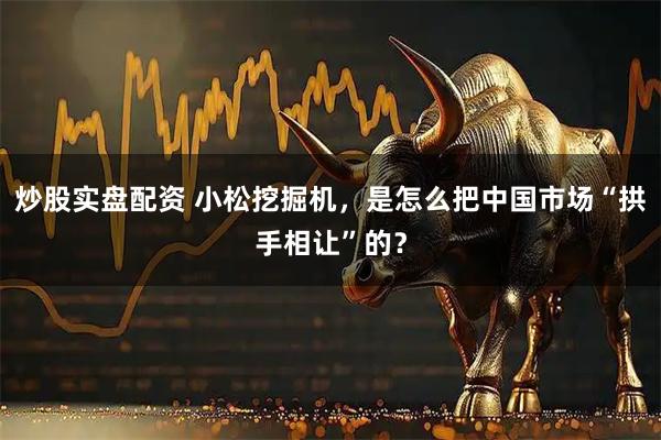 炒股实盘配资 小松挖掘机，是怎么把中国市场“拱手相让”的？