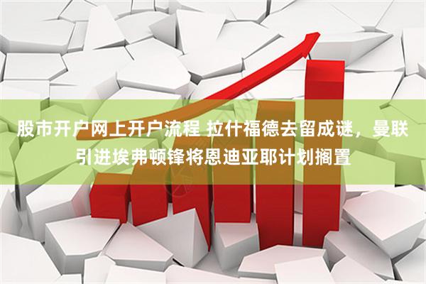 股市开户网上开户流程 拉什福德去留成谜，曼联引进埃弗顿锋将恩迪亚耶计划搁置