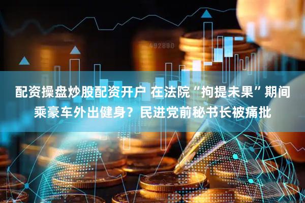 配资操盘炒股配资开户 在法院“拘提未果”期间乘豪车外出健身？民进党前秘书长被痛批