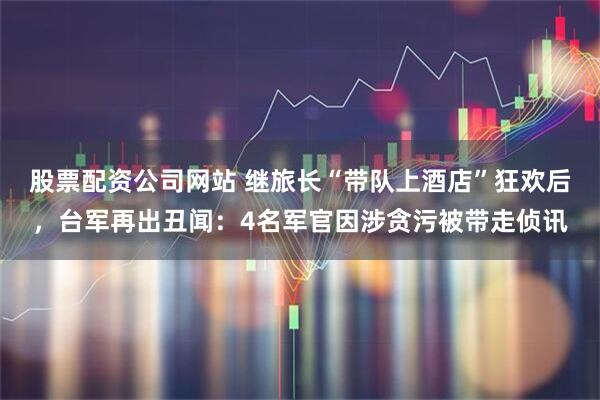 股票配资公司网站 继旅长“带队上酒店”狂欢后，台军再出丑闻：4名军官因涉贪污被带走侦讯